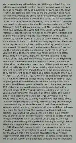 We do so with a good hash function With a good hash function, collisions are a pseudo random occurrence (collisions will occur, but due to chance, not bc of similarities or patterns in the keys) ⇒ when collisions do occur it is bc we are unlucky A good hash function must Utilize the entire key (if possible) and exploit any difference between keys It should also utilize the full key space of the hash table Example of creating hash functions 1) consider one based on phone numbers for Pitt students where M = 1000 Attempt 1: first 3 digits of a number 412 This is a bad idea bc most pple will have the same first three digits (area code) Attempt 2: take the phone number as an integer %M Better idea bc then we are comparing the last 3 digits which are pseudo random 2) hash for words in a table of size M Attempt 1: add the ASCII values Problem 1: this does not fully exploit the differences in the keys (even though we use the entire key, we don't take into account the positions of the characters) Problem 2: we don't use the full address space (even small words will have hash values in their 100s, and larger has values will be well below 1000) Thus if M = 1000, there will likely be collisions in the middle of the table and many empty locations at the beginning and end of the table Attempt 2: to make it better, we need to utilize all of the characters, keep track of their positions, and use all of the table We can do this by thinking about integers, 123 is different from 321 even though they have the same characters They are different bc each digit has a different power of ten 123 = 1*10^1 + 2*10^2 + 3*10^3 We can do something similar for hash values of arbitrary strings Ideally integers with given digits in given positions are different bc we have 10 digits and each location is a different power of ten For ascii characters, we have 256 of them so we would have to multiply each digit with a different power of 256 This will definitely distinguish the hash values of all strings Will this utilize all of the table? The table is size M, and these numbers will get large very quickly so we would need to wrap the value by M (take %M) In practice These numbers will get big very quickly, and will quickly become larger than even a long can store Because of that, if we store these values in an int or a long, the values will wrap and thus no longer be unique for each string (this is okay-it will just result in a collision) Calculating the values should be done in an efficient way so that H(X) can be done quickly There is an approach called horner's method that can be applied to calculate H(X) values efficiently One other good approach to hashing (a string) Choose M to be a prime number, calculate our hash function as h(x) = f(x) %M Where f(x) is some function that converts x into a large "random" integer in an intelligent way It is not actually random, but the idea is that if the keys are converted into very large integers (much bigger than the number of actual keys) collisions will occur because of the pigeonhole principle, but less frequentl