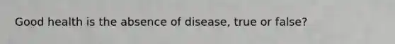 Good health is the absence of disease, true or false?