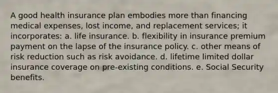 A good health insurance plan embodies more than financing medical expenses, lost income, and replacement services; it incorporates: a. life insurance. b. flexibility in insurance premium payment on the lapse of the insurance policy. c. other means of risk reduction such as risk avoidance. d. lifetime limited dollar insurance coverage on pre-existing conditions. e. Social Security benefits.