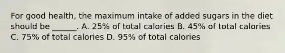 For good health, the maximum intake of added sugars in the diet should be ______. A. 25% of total calories B. 45% of total calories C. 75% of total calories D. 95% of total calories