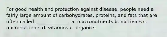 For good health and protection against disease, people need a fairly large amount of carbohydrates, proteins, and fats that are often called ______________. a. macronutrients b. nutrients c. micronutrients d. vitamins e. organics