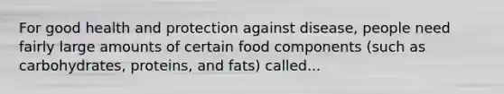 For good health and protection against disease, people need fairly large amounts of certain food components (such as carbohydrates, proteins, and fats) called...