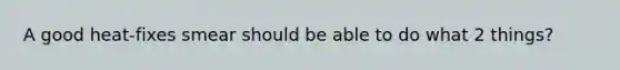 A good heat-fixes smear should be able to do what 2 things?