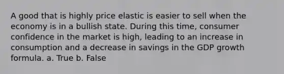 A good that is highly price elastic is easier to sell when the economy is in a bullish state. During this time, consumer confidence in the market is high, leading to an increase in consumption and a decrease in savings in the GDP growth formula. a. True b. False