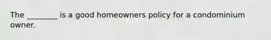 The ________ is a good homeowners policy for a condominium owner.