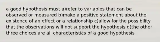 a good hypothesis must a)refer to variables that can be observed or measured b)make a positive statement about the existence of an effect or a relationship c)allow for the possibility that the observations will not support the hypothesis d)the other three choices are all characteristics of a good hypothesis