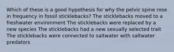 Which of these is a good hypothesis for why the pelvic spine rose in frequency in fossil sticklebacks? The sticklebacks moved to a freshwater environment The sticklebacks were replaced by a new species The sticklebacks had a new sexually selected trait The sticklebacks were connected to saltwater with saltwater predators