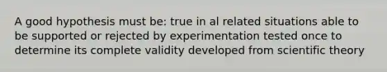 A good hypothesis must be: true in al related situations able to be supported or rejected by experimentation tested once to determine its complete validity developed from scientific theory