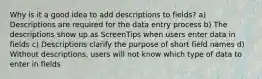 Why is it a good idea to add descriptions to fields? a) Descriptions are required for the data entry process b) The descriptions show up as ScreenTips when users enter data in fields c) Descriptions clarify the purpose of short field names d) Without descriptions, users will not know which type of data to enter in fields