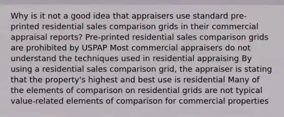 Why is it not a good idea that appraisers use standard pre-printed residential sales comparison grids in their commercial appraisal reports? Pre-printed residential sales comparison grids are prohibited by USPAP Most commercial appraisers do not understand the techniques used in residential appraising By using a residential sales comparison grid, the appraiser is stating that the property's highest and best use is residential Many of the elements of comparison on residential grids are not typical value-related elements of comparison for commercial properties