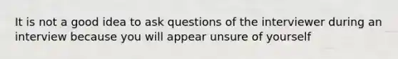 It is not a good idea to ask questions of the interviewer during an interview because you will appear unsure of yourself