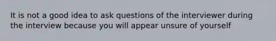 It is not a good idea to ask questions of the interviewer during the interview because you will appear unsure of yourself