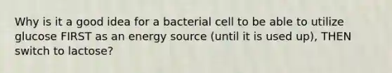 Why is it a good idea for a bacterial cell to be able to utilize glucose FIRST as an energy source (until it is used up), THEN switch to lactose?