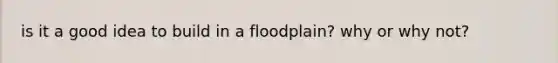 is it a good idea to build in a floodplain? why or why not?