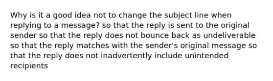 Why is it a good idea not to change the subject line when replying to a message? so that the reply is sent to the original sender so that the reply does not bounce back as undeliverable so that the reply matches with the sender's original message so that the reply does not inadvertently include unintended recipients