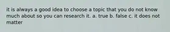 it is always a good idea to choose a topic that you do not know much about so you can research it. a. true b. false c. it does not matter