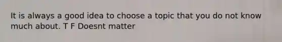 It is always a good idea to choose a topic that you do not know much about. T F Doesnt matter