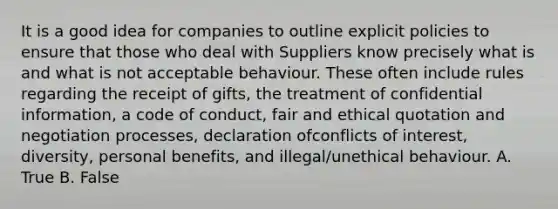 It is a good idea for companies to outline explicit policies to ensure that those who deal with Suppliers know precisely what is and what is not acceptable behaviour. These often include rules regarding the receipt of gifts, the treatment of confidential information, a code of conduct, fair and ethical quotation and negotiation processes, declaration ofconflicts of interest, diversity, personal benefits, and illegal/unethical behaviour. A. True B. False