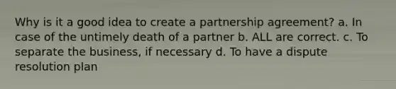 Why is it a good idea to create a partnership agreement? a. In case of the untimely death of a partner b. ALL are correct. c. To separate the business, if necessary d. To have a dispute resolution plan