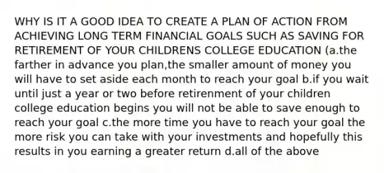 WHY IS IT A GOOD IDEA TO CREATE A PLAN OF ACTION FROM ACHIEVING LONG TERM FINANCIAL GOALS SUCH AS SAVING FOR RETIREMENT OF YOUR CHILDRENS COLLEGE EDUCATION (a.the farther in advance you plan,the smaller amount of money you will have to set aside each month to reach your goal b.if you wait until just a year or two before retirenment of your children college education begins you will not be able to save enough to reach your goal c.the more time you have to reach your goal the more risk you can take with your investments and hopefully this results in you earning a greater return d.all of the above