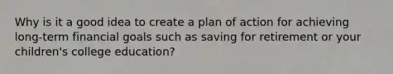 Why is it a good idea to create a plan of action for achieving long-term financial goals such as saving for retirement or your children's college education?