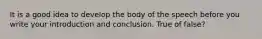 It is a good idea to develop the body of the speech before you write your introduction and conclusion. True of false?