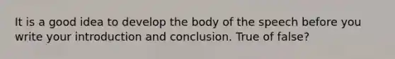 It is a good idea to develop the body of the speech before you write your introduction and conclusion. True of false?