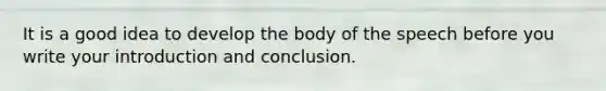 It is a good idea to develop the body of the speech before you write your introduction and conclusion.