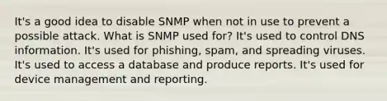 It's a good idea to disable SNMP when not in use to prevent a possible attack. What is SNMP used for? It's used to control DNS information. It's used for phishing, spam, and spreading viruses. It's used to access a database and produce reports. It's used for device management and reporting.