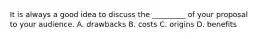 It is always a good idea to discuss the _________ of your proposal to your audience. A. drawbacks B. costs C. origins D. benefits