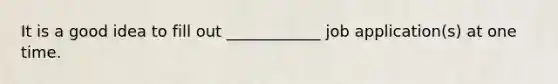 It is a good idea to fill out ____________ job application(s) at one time.
