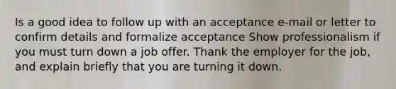 Is a good idea to follow up with an acceptance e-mail or letter to confirm details and formalize acceptance Show professionalism if you must turn down a job offer. Thank the employer for the job, and explain briefly that you are turning it down.