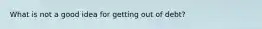 What is not a good idea for getting out of debt?