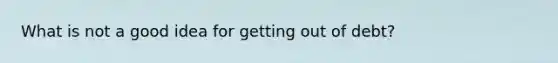 What is not a good idea for getting out of debt?