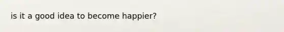 is it a good idea to become happier?