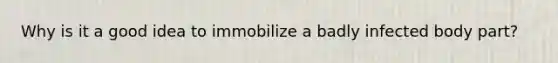 Why is it a good idea to immobilize a badly infected body part?