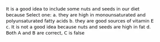 It is a good idea to include some nuts and seeds in our diet because Select one: a. they are high in monounsaturated and polyunsaturated fatty acids b. they are good sources of vitamin E c. It is not a good idea because nuts and seeds are high in fat d. Both A and B are correct, C is false