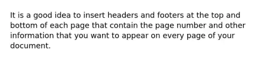 It is a good idea to insert headers and footers at the top and bottom of each page that contain the page number and other information that you want to appear on every page of your document.