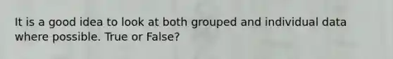 It is a good idea to look at both grouped and individual data where possible. True or False?