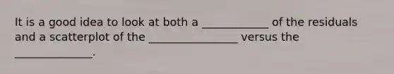 It is a good idea to look at both a ____________ of the residuals and a scatterplot of the ________________ versus the ______________.