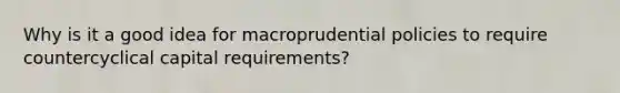 Why is it a good idea for macroprudential policies to require countercyclical capital​ requirements?