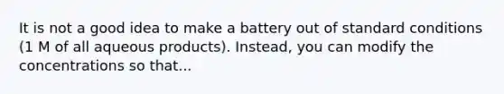 It is not a good idea to make a battery out of standard conditions (1 M of all aqueous products). Instead, you can modify the concentrations so that...