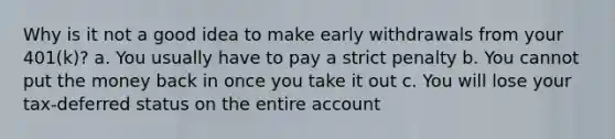 Why is it not a good idea to make early withdrawals from your 401(k)? a. You usually have to pay a strict penalty b. You cannot put the money back in once you take it out c. You will lose your tax-deferred status on the entire account