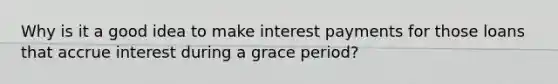 Why is it a good idea to make interest payments for those loans that accrue interest during a grace period?