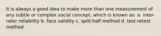 It is always a good idea to make more than one measurement of any subtle or complex social concept, which is known as: a. inter-rater reliability b. face validity c. split-half method d. test-retest method