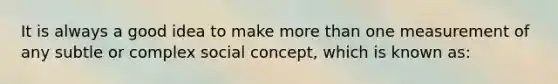 It is always a good idea to make more than one measurement of any subtle or complex social concept, which is known as: