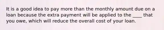 It is a good idea to pay <a href='https://www.questionai.com/knowledge/keWHlEPx42-more-than' class='anchor-knowledge'>more than</a> the monthly amount due on a loan because the extra payment will be applied to the ____ that you owe, which will reduce the overall cost of your loan.