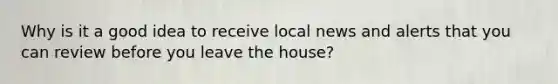 Why is it a good idea to receive local news and alerts that you can review before you leave the house?