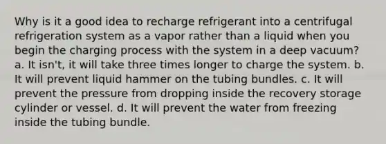 Why is it a good idea to recharge refrigerant into a centrifugal refrigeration system as a vapor rather than a liquid when you begin the charging process with the system in a deep vacuum? a. It isn't, it will take three times longer to charge the system. b. It will prevent liquid hammer on the tubing bundles. c. It will prevent the pressure from dropping inside the recovery storage cylinder or vessel. d. It will prevent the water from freezing inside the tubing bundle.