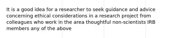 It is a good idea for a researcher to seek guidance and advice concerning ethical considerations in a research project from colleagues who work in the area thoughtful non-scientists IRB members any of the above